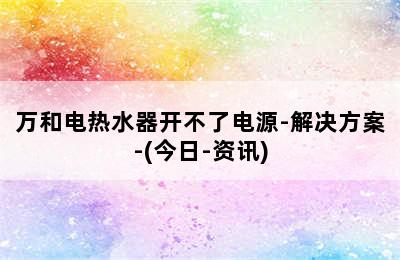 万和电热水器开不了电源-解决方案-(今日-资讯)