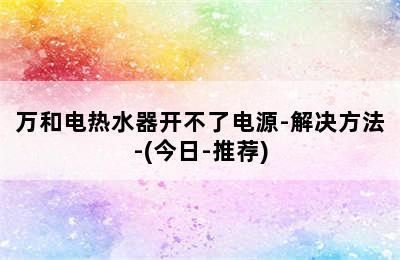 万和电热水器开不了电源-解决方法-(今日-推荐)