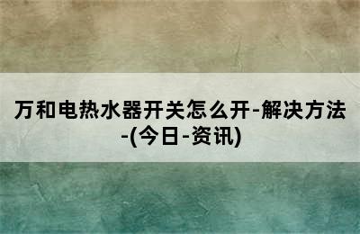 万和电热水器开关怎么开-解决方法-(今日-资讯)