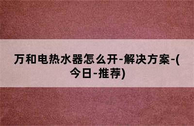 万和电热水器怎么开-解决方案-(今日-推荐)