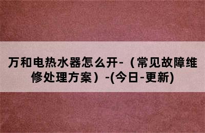 万和电热水器怎么开-（常见故障维修处理方案）-(今日-更新)