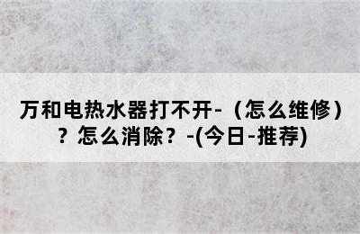 万和电热水器打不开-（怎么维修）？怎么消除？-(今日-推荐)