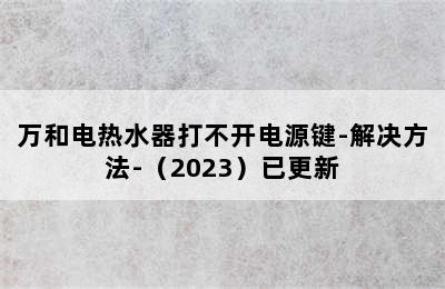 万和电热水器打不开电源键-解决方法-（2023）已更新