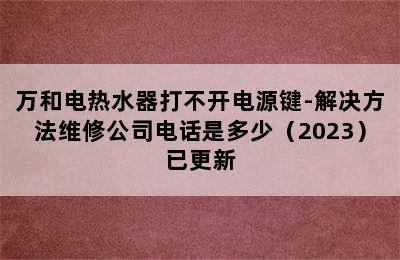 万和电热水器打不开电源键-解决方法维修公司电话是多少（2023）已更新