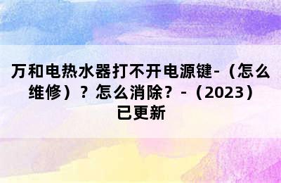 万和电热水器打不开电源键-（怎么维修）？怎么消除？-（2023）已更新