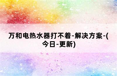 万和电热水器打不着-解决方案-(今日-更新)