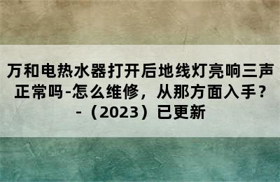 万和电热水器打开后地线灯亮响三声正常吗-怎么维修，从那方面入手？-（2023）已更新