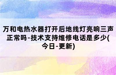 万和电热水器打开后地线灯亮响三声正常吗-技术支持维修电话是多少(今日-更新)