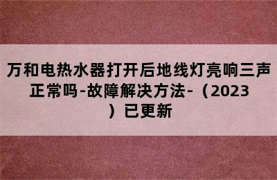 万和电热水器打开后地线灯亮响三声正常吗-故障解决方法-（2023）已更新