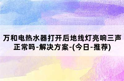 万和电热水器打开后地线灯亮响三声正常吗-解决方案-(今日-推荐)