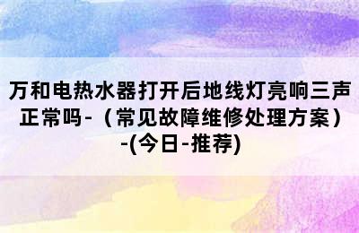 万和电热水器打开后地线灯亮响三声正常吗-（常见故障维修处理方案）-(今日-推荐)