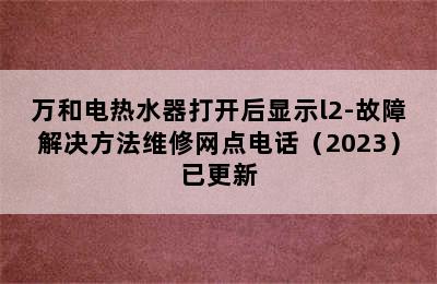 万和电热水器打开后显示l2-故障解决方法维修网点电话（2023）已更新