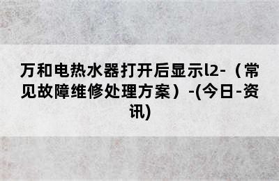 万和电热水器打开后显示l2-（常见故障维修处理方案）-(今日-资讯)