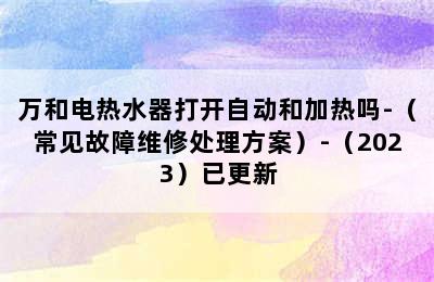 万和电热水器打开自动和加热吗-（常见故障维修处理方案）-（2023）已更新