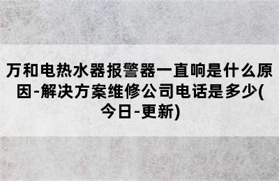 万和电热水器报警器一直响是什么原因-解决方案维修公司电话是多少(今日-更新)