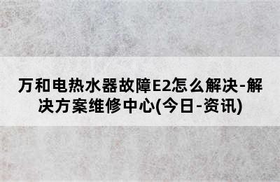 万和电热水器故障E2怎么解决-解决方案维修中心(今日-资讯)