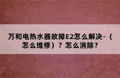 万和电热水器故障E2怎么解决-（怎么维修）？怎么消除？