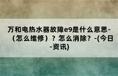 万和电热水器故障e9是什么意思-（怎么维修）？怎么消除？-(今日-资讯)