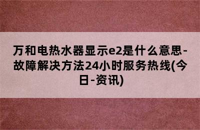 万和电热水器显示e2是什么意思-故障解决方法24小时服务热线(今日-资讯)