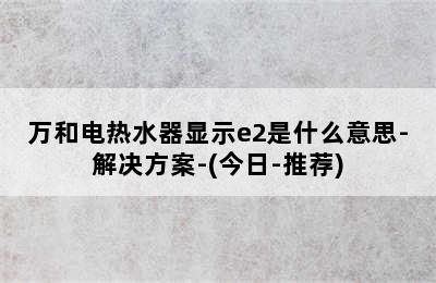 万和电热水器显示e2是什么意思-解决方案-(今日-推荐)