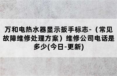 万和电热水器显示扳手标志-（常见故障维修处理方案）维修公司电话是多少(今日-更新)