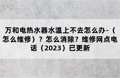 万和电热水器水温上不去怎么办-（怎么维修）？怎么消除？维修网点电话（2023）已更新