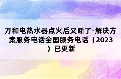 万和电热水器点火后又断了-解决方案服务电话全国服务电话（2023）已更新