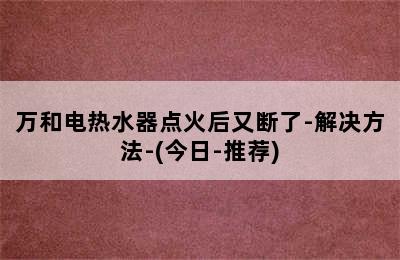 万和电热水器点火后又断了-解决方法-(今日-推荐)