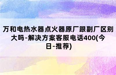 万和电热水器点火器原厂跟副厂区别大吗-解决方案客服电话400(今日-推荐)