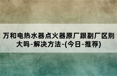 万和电热水器点火器原厂跟副厂区别大吗-解决方法-(今日-推荐)