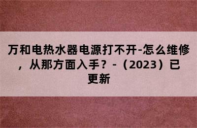 万和电热水器电源打不开-怎么维修，从那方面入手？-（2023）已更新