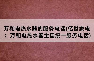 万和电热水器的服务电话(亿世家电：万和电热水器全国统一服务电话)