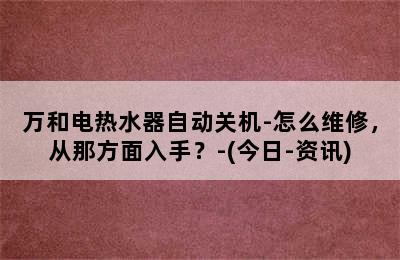 万和电热水器自动关机-怎么维修，从那方面入手？-(今日-资讯)