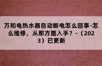 万和电热水器自动断电怎么回事-怎么维修，从那方面入手？-（2023）已更新