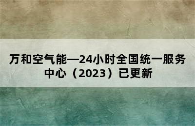 万和空气能—24小时全国统一服务中心（2023）已更新