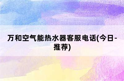 万和空气能热水器客服电话(今日-推荐)