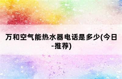 万和空气能热水器电话是多少(今日-推荐)