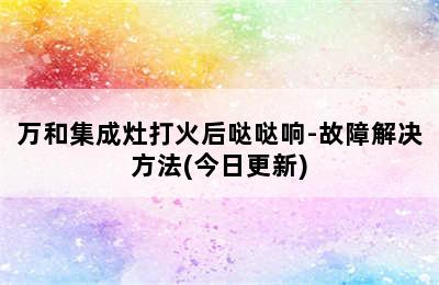 万和集成灶打火后哒哒响-故障解决方法(今日更新)