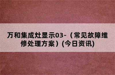 万和集成灶显示03-（常见故障维修处理方案）(今日资讯)