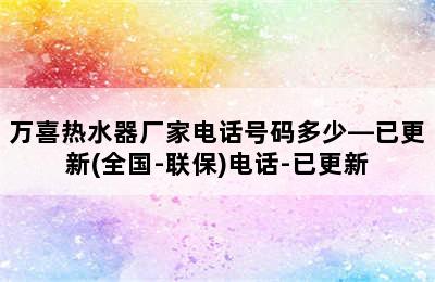 万喜热水器厂家电话号码多少—已更新(全国-联保)电话-已更新