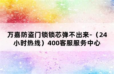 万嘉防盗门锁锁芯弹不出来-（24小时热线）400客服服务中心