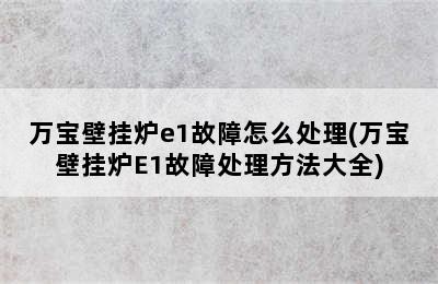 万宝壁挂炉e1故障怎么处理(万宝壁挂炉E1故障处理方法大全)