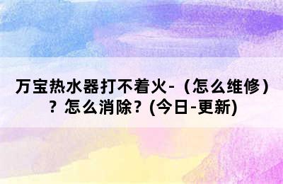 万宝热水器打不着火-（怎么维修）？怎么消除？(今日-更新)