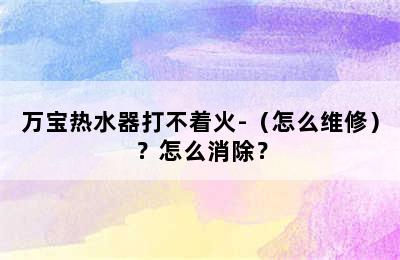 万宝热水器打不着火-（怎么维修）？怎么消除？