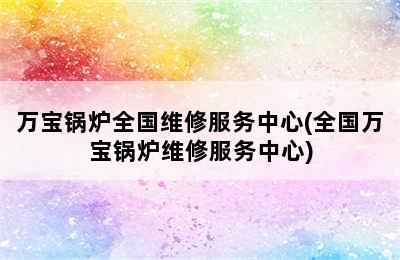 万宝锅炉全国维修服务中心(全国万宝锅炉维修服务中心)