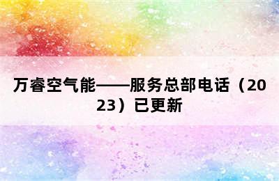 万睿空气能——服务总部电话（2023）已更新