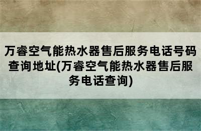 万睿空气能热水器售后服务电话号码查询地址(万睿空气能热水器售后服务电话查询)