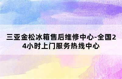 三亚金松冰箱售后维修中心-全国24小时上门服务热线中心