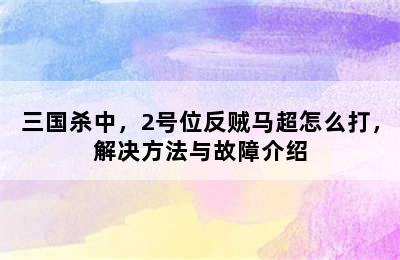 三国杀中，2号位反贼马超怎么打，解决方法与故障介绍