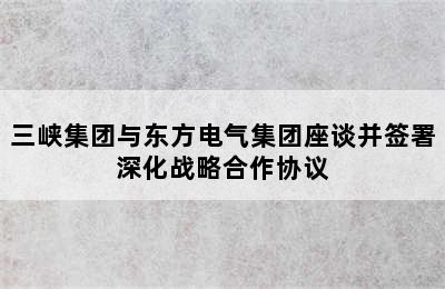 三峡集团与东方电气集团座谈并签署深化战略合作协议